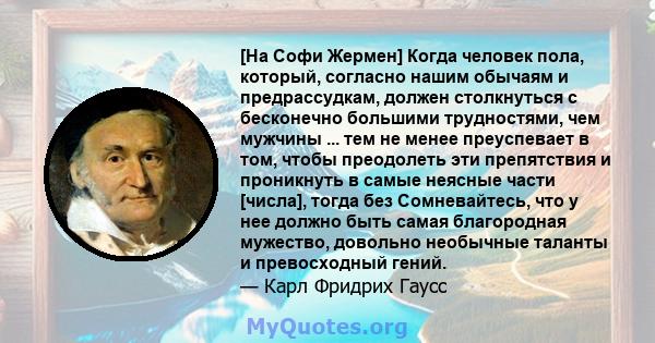 [На Софи Жермен] Когда человек пола, который, согласно нашим обычаям и предрассудкам, должен столкнуться с бесконечно большими трудностями, чем мужчины ... тем не менее преуспевает в том, чтобы преодолеть эти