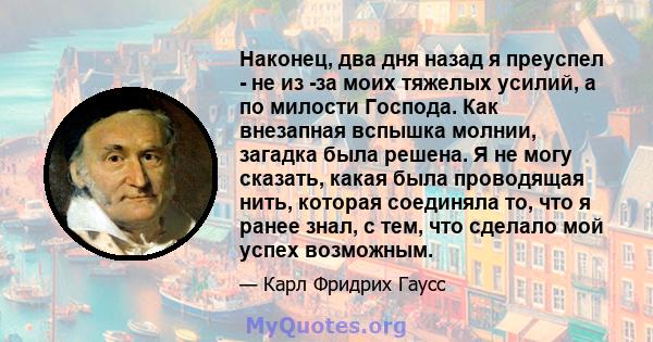 Наконец, два дня назад я преуспел - не из -за моих тяжелых усилий, а по милости Господа. Как внезапная вспышка молнии, загадка была решена. Я не могу сказать, какая была проводящая нить, которая соединяла то, что я