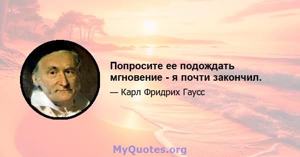 Попросите ее подождать мгновение - я почти закончил.