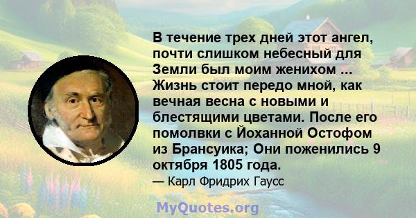 В течение трех дней этот ангел, почти слишком небесный для Земли был моим женихом ... Жизнь стоит передо мной, как вечная весна с новыми и блестящими цветами. После его помолвки с Йоханной Остофом из Брансуика; Они