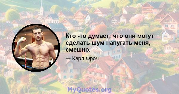 Кто -то думает, что они могут сделать шум напугать меня, смешно.