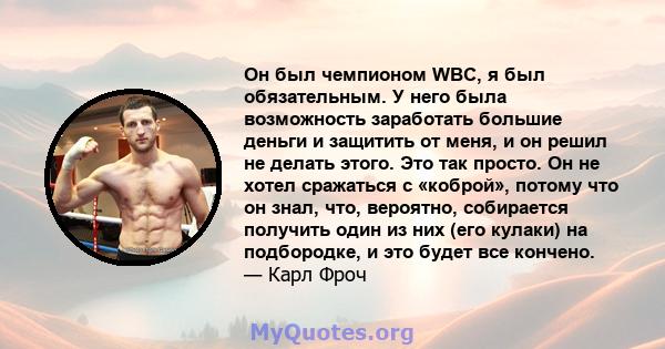 Он был чемпионом WBC, я был обязательным. У него была возможность заработать большие деньги и защитить от меня, и он решил не делать этого. Это так просто. Он не хотел сражаться с «коброй», потому что он знал, что,