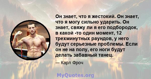 Он знает, что я жестокий. Он знает, что я могу сильно ударить. Он знает, свяжу ли я его подбородок, в какой -то один момент, 12 трехминутных раундов, у него будут серьезные проблемы. Если он не на полу, его ноги будут