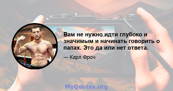 Вам не нужно идти глубоко и значимым и начинать говорить о папах. Это да или нет ответа.