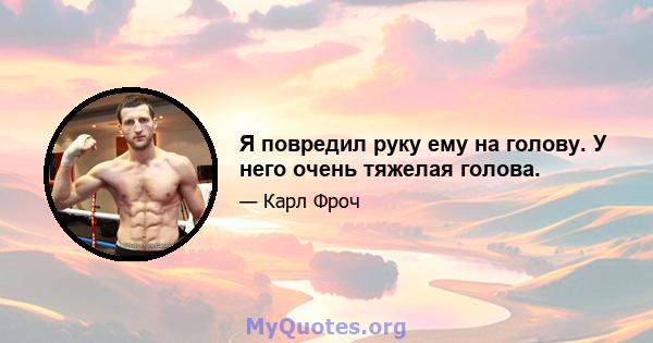 Я повредил руку ему на голову. У него очень тяжелая голова.