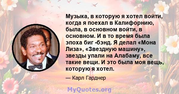 Музыка, в которую я хотел войти, когда я поехал в Калифорнию, была, в основном войти, в основном. И в то время была эпоха биг -бэнд. Я делал «Мона Лиза», «Звездную машину», звезды упали на Алабаму, все такие вещи. И это 