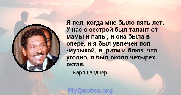 Я пел, когда мне было пять лет. У нас с сестрой был талант от мамы и папы, и она была в опере, и я был увлечен поп -музыкой, и, ритм и блюз, что угодно, я был около четырех октав.