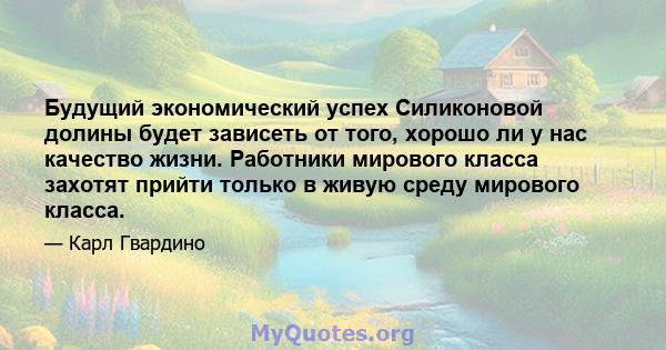 Будущий экономический успех Силиконовой долины будет зависеть от того, хорошо ли у нас качество жизни. Работники мирового класса захотят прийти только в живую среду мирового класса.