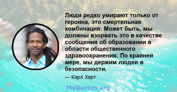 Люди редко умирают только от героина, это смертельная комбинация. Может быть, мы должны взорвать это в качестве сообщения об образовании в области общественного здравоохранения. По крайней мере, мы держим людей в