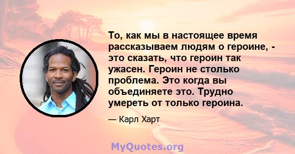 То, как мы в настоящее время рассказываем людям о героине, - это сказать, что героин так ужасен. Героин не столько проблема. Это когда вы объединяете это. Трудно умереть от только героина.