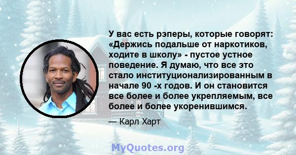 У вас есть рэперы, которые говорят: «Держись подальше от наркотиков, ходите в школу» - пустое устное поведение. Я думаю, что все это стало институционализированным в начале 90 -х годов. И он становится все более и более 