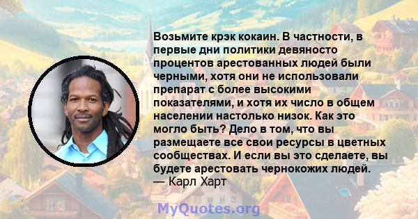 Возьмите крэк кокаин. В частности, в первые дни политики девяносто процентов арестованных людей были черными, хотя они не использовали препарат с более высокими показателями, и хотя их число в общем населении настолько