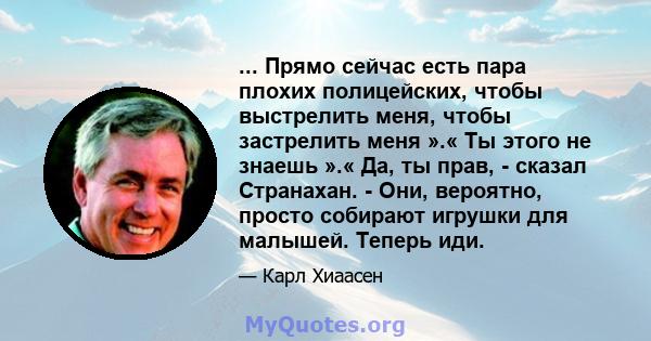 ... Прямо сейчас есть пара плохих полицейских, чтобы выстрелить меня, чтобы застрелить меня ».« Ты этого не знаешь ».« Да, ты прав, - сказал Странахан. - Они, вероятно, просто собирают игрушки для малышей. Теперь иди.