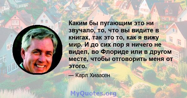 Каким бы пугающим это ни звучало, то, что вы видите в книгах, так это то, как я вижу мир. И до сих пор я ничего не видел, во Флориде или в другом месте, чтобы отговорить меня от этого.