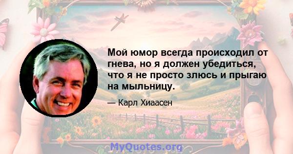 Мой юмор всегда происходил от гнева, но я должен убедиться, что я не просто злюсь и прыгаю на мыльницу.