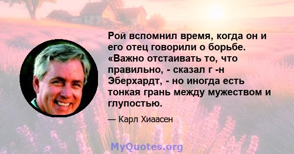 Рой вспомнил время, когда он и его отец говорили о борьбе. «Важно отстаивать то, что правильно, - сказал г -н Эберхардт, - но иногда есть тонкая грань между мужеством и глупостью.