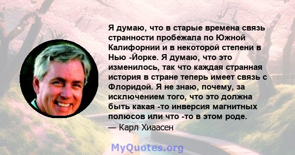 Я думаю, что в старые времена связь странности пробежала по Южной Калифорнии и в некоторой степени в Нью -Йорке. Я думаю, что это изменилось, так что каждая странная история в стране теперь имеет связь с Флоридой. Я не