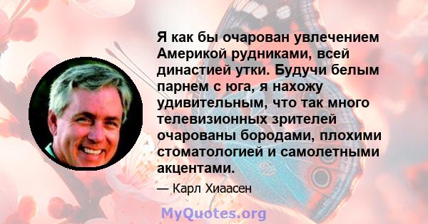 Я как бы очарован увлечением Америкой рудниками, всей династией утки. Будучи белым парнем с юга, я нахожу удивительным, что так много телевизионных зрителей очарованы бородами, плохими стоматологией и самолетными