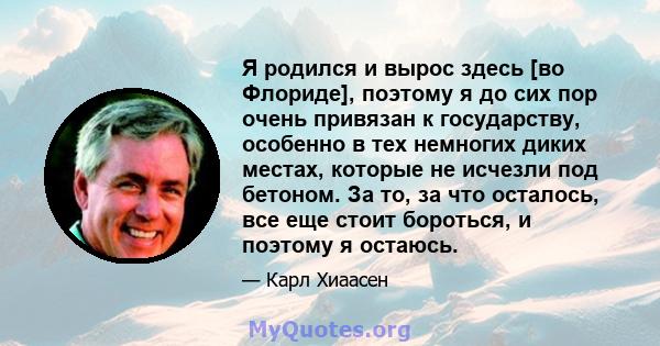 Я родился и вырос здесь [во Флориде], поэтому я до сих пор очень привязан к государству, особенно в тех немногих диких местах, которые не исчезли под бетоном. За то, за что осталось, все еще стоит бороться, и поэтому я