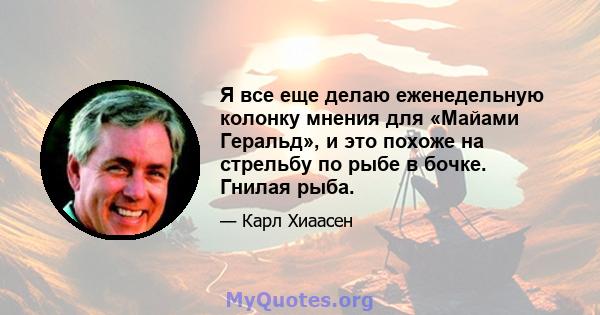 Я все еще делаю еженедельную колонку мнения для «Майами Геральд», и это похоже на стрельбу по рыбе в бочке. Гнилая рыба.