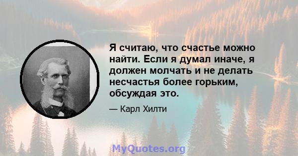 Я считаю, что счастье можно найти. Если я думал иначе, я должен молчать и не делать несчастья более горьким, обсуждая это.