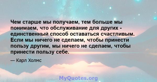 Чем старше мы получаем, тем больше мы понимаем, что обслуживание для других - единственный способ оставаться счастливым. Если мы ничего не сделаем, чтобы принести пользу другим, мы ничего не сделаем, чтобы принести