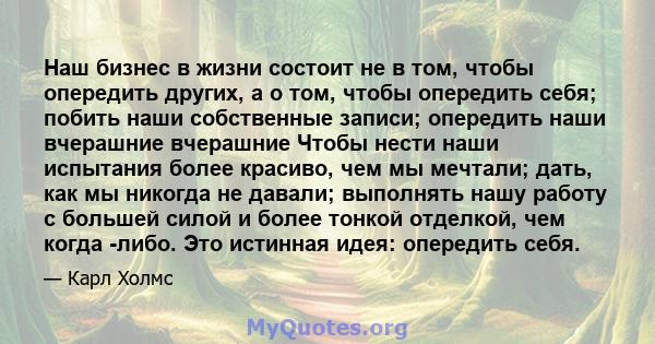 Наш бизнес в жизни состоит не в том, чтобы опередить других, а о том, чтобы опередить себя; побить наши собственные записи; опередить наши вчерашние вчерашние Чтобы нести наши испытания более красиво, чем мы мечтали;