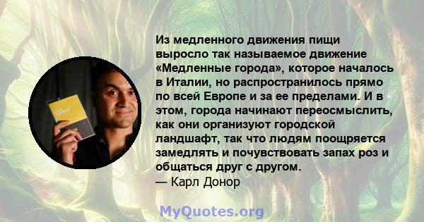 Из медленного движения пищи выросло так называемое движение «Медленные города», которое началось в Италии, но распространилось прямо по всей Европе и за ее пределами. И в этом, города начинают переосмыслить, как они