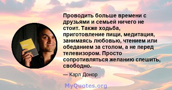 Проводить больше времени с друзьями и семьей ничего не стоит. Также ходьба, приготовление пищи, медитация, занимаясь любовью, чтением или обеданием за столом, а не перед телевизором. Просто сопротивляться желанию