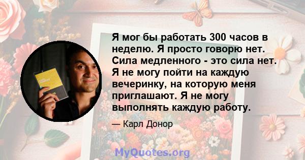 Я мог бы работать 300 часов в неделю. Я просто говорю нет. Сила медленного - это сила нет. Я не могу пойти на каждую вечеринку, на которую меня приглашают. Я не могу выполнять каждую работу.