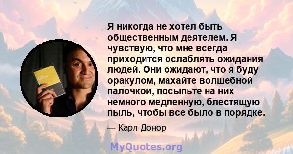 Я никогда не хотел быть общественным деятелем. Я чувствую, что мне всегда приходится ослаблять ожидания людей. Они ожидают, что я буду оракулом, махайте волшебной палочкой, посыпьте на них немного медленную, блестящую