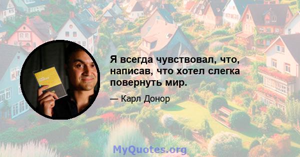 Я всегда чувствовал, что, написав, что хотел слегка повернуть мир.