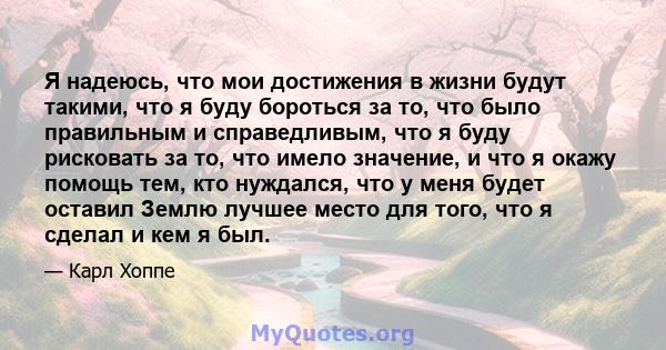 Я надеюсь, что мои достижения в жизни будут такими, что я буду бороться за то, что было правильным и справедливым, что я буду рисковать за то, что имело значение, и что я окажу помощь тем, кто нуждался, что у меня будет 