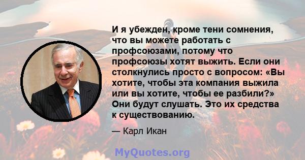 И я убежден, кроме тени сомнения, что вы можете работать с профсоюзами, потому что профсоюзы хотят выжить. Если они столкнулись просто с вопросом: «Вы хотите, чтобы эта компания выжила или вы хотите, чтобы ее разбили?»