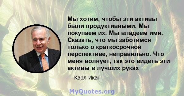 Мы хотим, чтобы эти активы были продуктивными. Мы покупаем их. Мы владеем ими. Сказать, что мы заботимся только о краткосрочной перспективе, неправильно. Что меня волнует, так это видеть эти активы в лучших руках