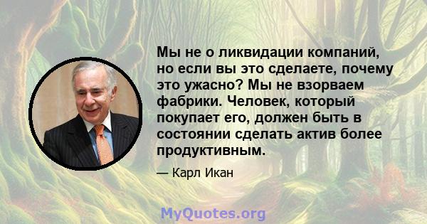 Мы не о ликвидации компаний, но если вы это сделаете, почему это ужасно? Мы не взорваем фабрики. Человек, который покупает его, должен быть в состоянии сделать актив более продуктивным.