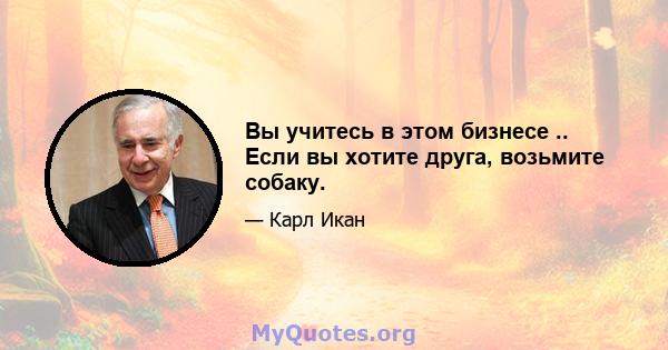 Вы учитесь в этом бизнесе .. Если вы хотите друга, возьмите собаку.