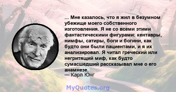 ... Мне казалось, что я жил в безумном убежище моего собственного изготовления. Я не со всеми этими фантастическими фигурами: кентавры, нимфы, сатиры, боги и богини, как будто они были пациентами, и я их анализировал. Я 