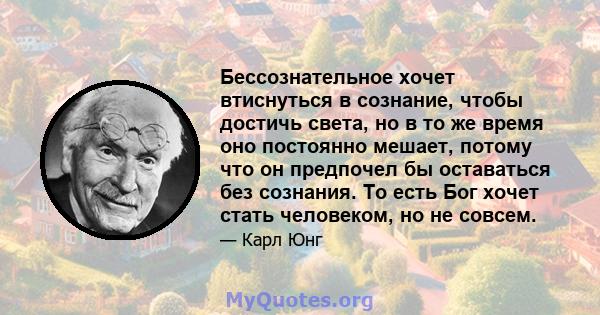 Бессознательное хочет втиснуться в сознание, чтобы достичь света, но в то же время оно постоянно мешает, потому что он предпочел бы оставаться без сознания. То есть Бог хочет стать человеком, но не совсем.