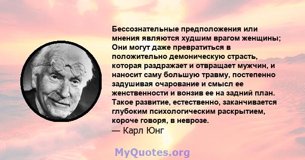 Бессознательные предположения или мнения являются худшим врагом женщины; Они могут даже превратиться в положительно демоническую страсть, которая раздражает и отвращает мужчин, и наносит саму большую травму, постепенно