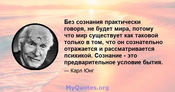 Без сознания практически говоря, не будет мира, потому что мир существует как таковой только в том, что он сознательно отражается и рассматривается психикой. Сознание - это предварительное условие бытия.