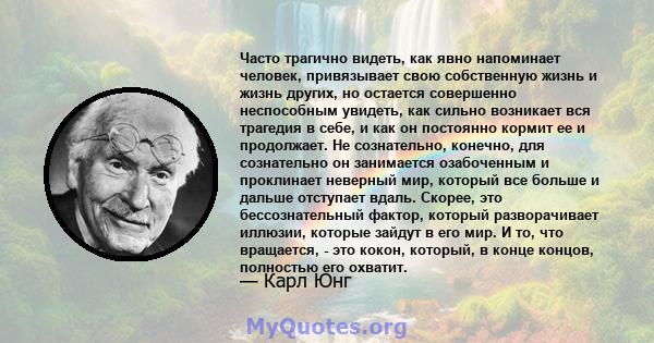 Часто трагично видеть, как явно напоминает человек, привязывает свою собственную жизнь и жизнь других, но остается совершенно неспособным увидеть, как сильно возникает вся трагедия в себе, и как он постоянно кормит ее и 