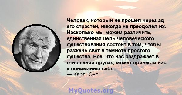 Человек, который не прошел через ад его страстей, никогда не преодолел их. Насколько мы можем различить, единственная цель человеческого существования состоит в том, чтобы разжечь свет в темноте простого существа. Все,