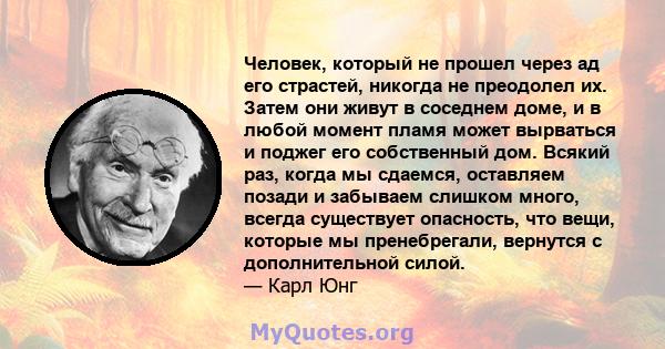 Человек, который не прошел через ад его страстей, никогда не преодолел их. Затем они живут в соседнем доме, и в любой момент пламя может вырваться и поджег его собственный дом. Всякий раз, когда мы сдаемся, оставляем