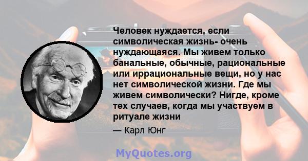 Человек нуждается, если символическая жизнь- очень нуждающаяся. Мы живем только банальные, обычные, рациональные или иррациональные вещи, но у нас нет символической жизни. Где мы живем символически? Нигде, кроме тех