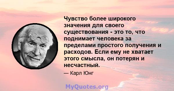 Чувство более широкого значения для своего существования - это то, что поднимает человека за пределами простого получения и расходов. Если ему не хватает этого смысла, он потерян и несчастный.