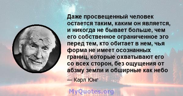 Даже просвещенный человек остается таким, каким он является, и никогда не бывает больше, чем его собственное ограниченное эго перед тем, кто обитает в нем, чья форма не имеет осознанных границ, которые охватывают его со 