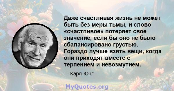 Даже счастливая жизнь не может быть без меры тьмы, и слово «счастливое» потеряет свое значение, если бы оно не было сбалансировано грустью. Гораздо лучше взять вещи, когда они приходят вместе с терпением и невозмутием.