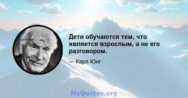 Дети обучаются тем, что является взрослым, а не его разговором.