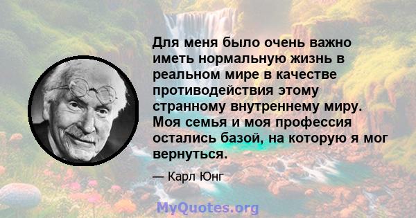 Для меня было очень важно иметь нормальную жизнь в реальном мире в качестве противодействия этому странному внутреннему миру. Моя семья и моя профессия остались базой, на которую я мог вернуться.